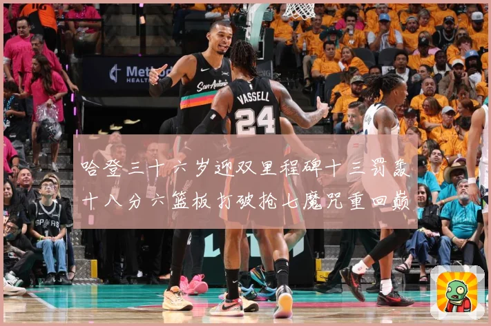 哈登三十六岁迎双里程碑十三罚轰十八分六篮板打破抢七魔咒重回巅成长观察：最新赛事动态与深度分析