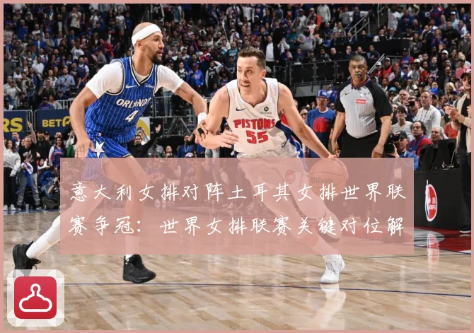 意大利女排对阵土耳其女排世界联赛争冠：世界女排联赛关键对位解读：最新赛事动态与深度分析