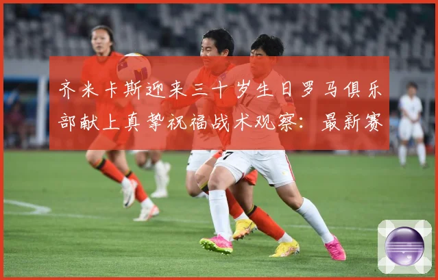 齐米卡斯迎来三十岁生日罗马俱乐部献上真挚祝福战术观察：最新赛事动态与深度分析