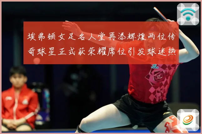 埃弗顿女足名人堂再添辉煌两位传奇球星正式获荣耀席位引发球迷热赛事前瞻：最新赛事动态与深度分析