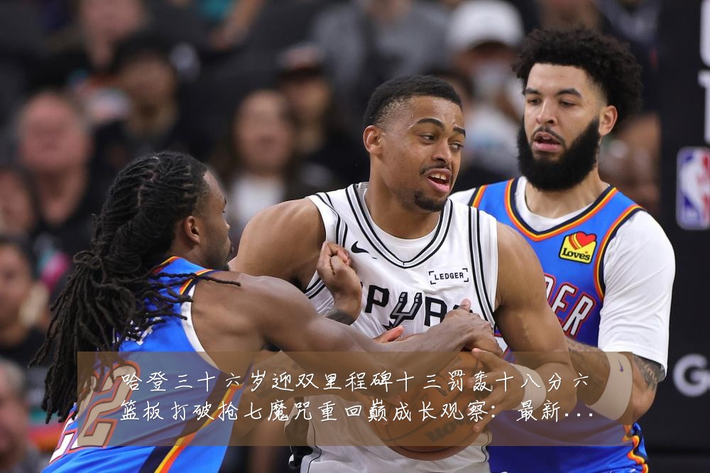 哈登三十六岁迎双里程碑十三罚轰十八分六篮板打破抢七魔咒重回巅成长观察：最新赛事动态与深度分析