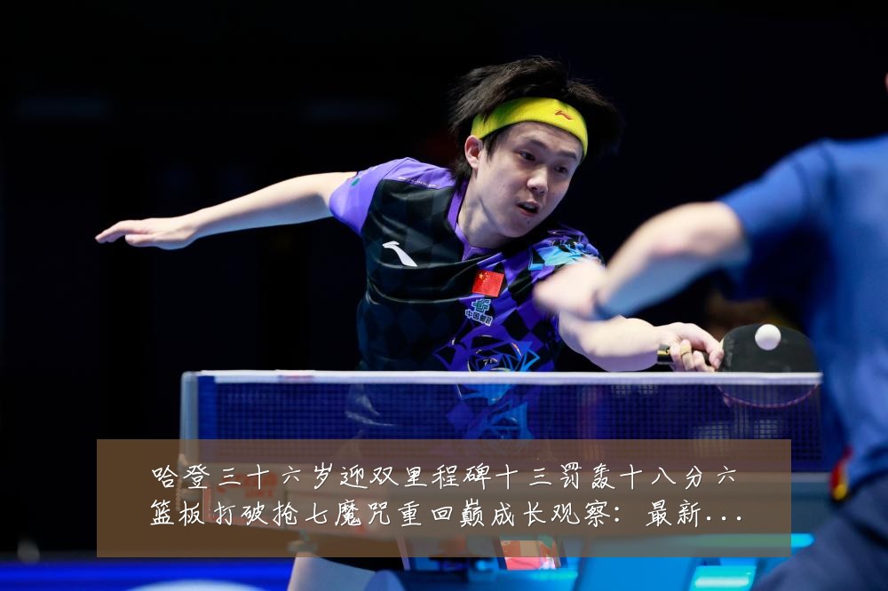 哈登三十六岁迎双里程碑十三罚轰十八分六篮板打破抢七魔咒重回巅成长观察：最新赛事动态与深度分析