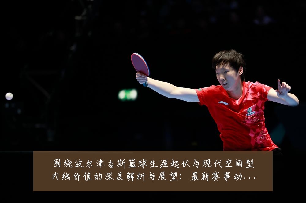 围绕波尔津吉斯篮球生涯起伏与现代空间型内线价值的深度解析与展望:最新赛事动态与深度分析