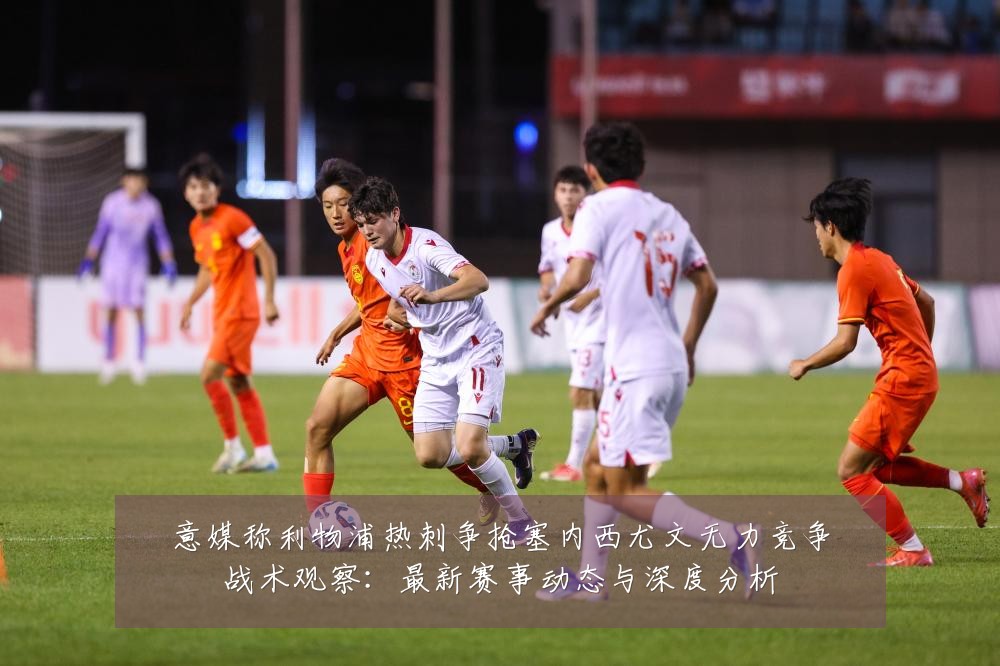 意媒称利物浦热刺争抢塞内西尤文无力竞争战术观察:最新赛事动态与深度分析
