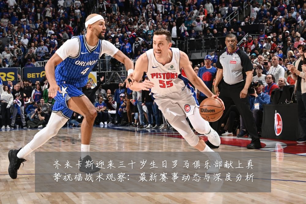 齐米卡斯迎来三十岁生日罗马俱乐部献上真挚祝福战术观察：最新赛事动态与深度分析